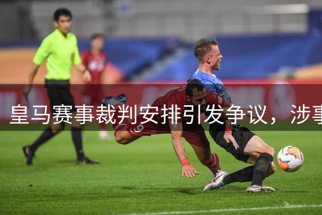 皇马赛事裁判安排引发争议，涉事协会曾举报俱乐部